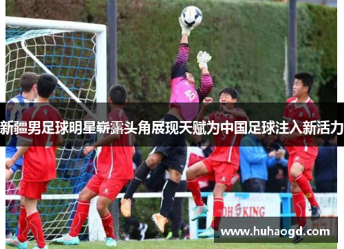 新疆男足球明星崭露头角展现天赋为中国足球注入新活力