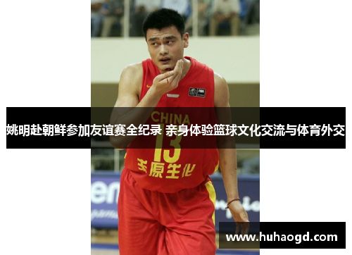 姚明赴朝鲜参加友谊赛全纪录 亲身体验篮球文化交流与体育外交