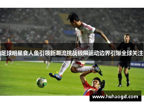 足球明星食人鱼引领新潮流挑战极限运动边界引爆全球关注