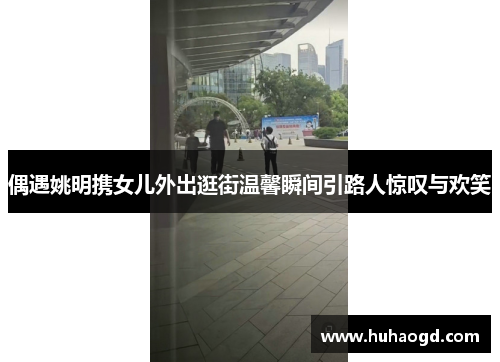 偶遇姚明携女儿外出逛街温馨瞬间引路人惊叹与欢笑