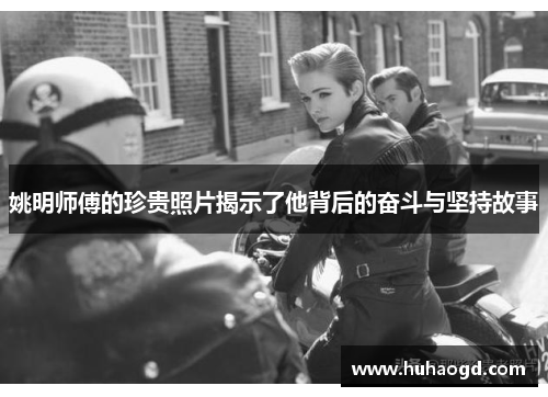 姚明师傅的珍贵照片揭示了他背后的奋斗与坚持故事
