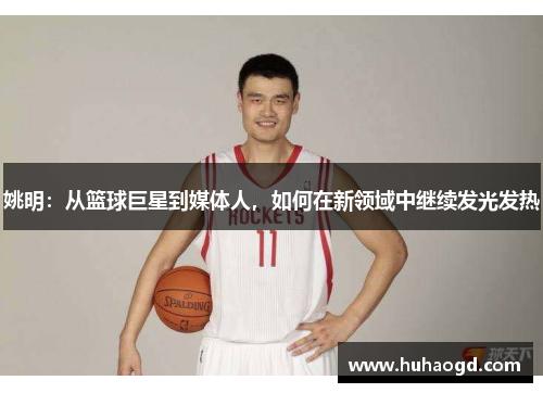 姚明：从篮球巨星到媒体人，如何在新领域中继续发光发热