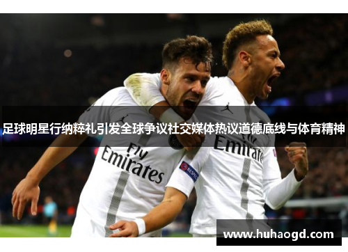 足球明星行纳粹礼引发全球争议社交媒体热议道德底线与体育精神