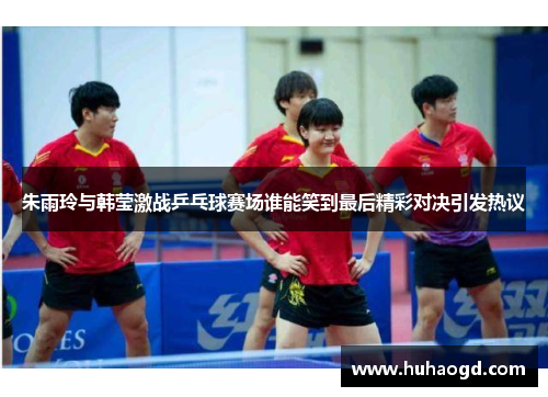 朱雨玲与韩莹激战乒乓球赛场谁能笑到最后精彩对决引发热议